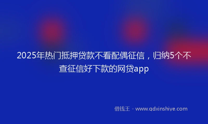 2025年热门抵押贷款不看配偶征信，归纳5个不查征信好下款的网贷app