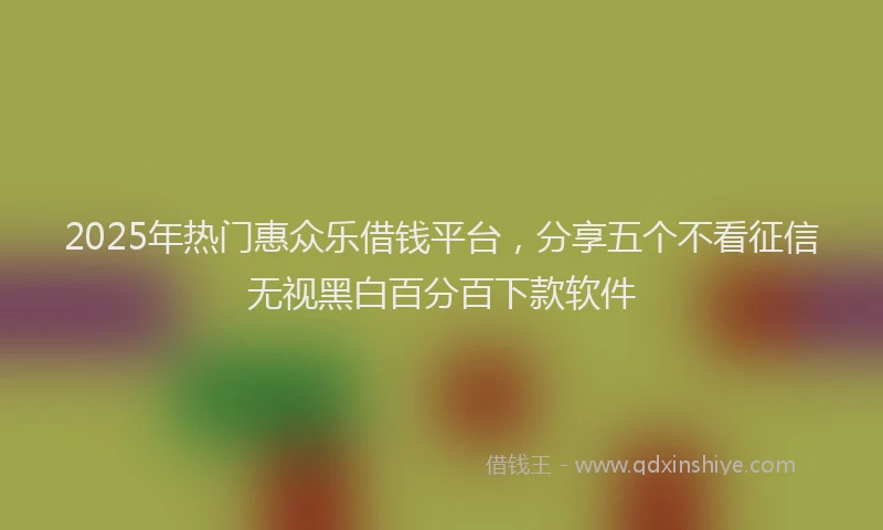 2025年热门惠众乐借钱平台，分享五个不看征信无视黑白百分百下款软件