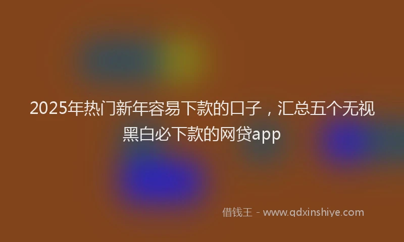 2025年热门新年容易下款的口子，汇总五个无视黑白必下款的网贷app