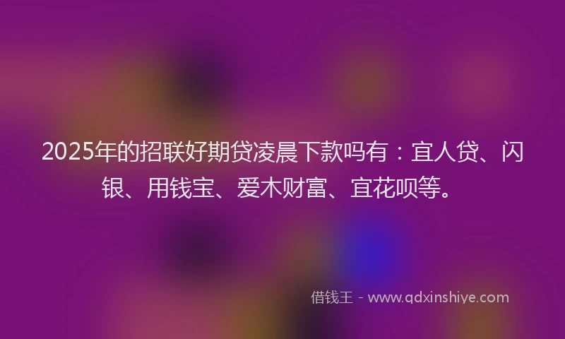2025年的招联好期贷凌晨下款吗有：宜人贷、闪银、用钱宝、爱木财富、宜花呗等。