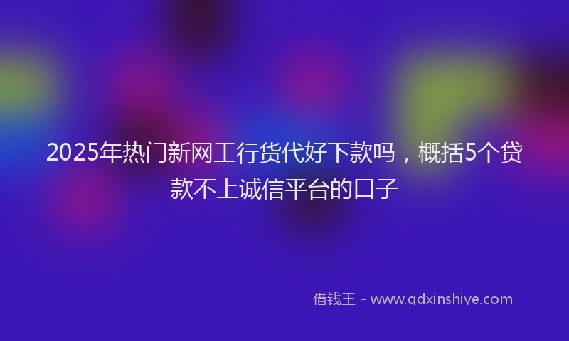 2025年热门新网工行货代好下款吗，概括5个贷款不上诚信平台的口子