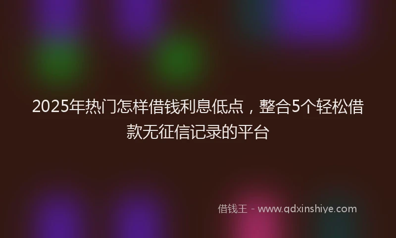 2025年热门怎样借钱利息低点，整合5个轻松借款无征信记录的平台