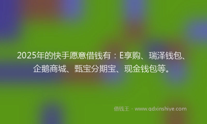 2025年的快手愿意借钱有：E享购、瑞泽钱包、企鹅商城、甄宝分期宝、现金钱包等。
