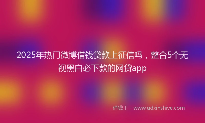 2025年热门微博借钱贷款上征信吗，整合5个无视黑白必下款的网贷app