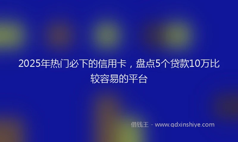 2025年热门必下的信用卡，盘点5个贷款10万比较容易的平台