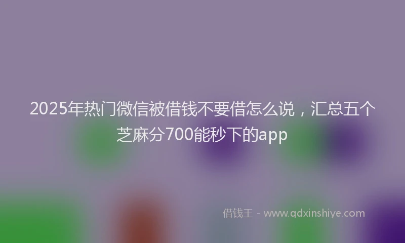 2025年热门微信被借钱不要借怎么说，汇总五个芝麻分700能秒下的app