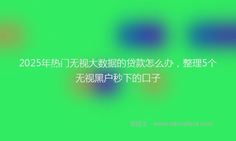 2025年热门无视大数据的贷款怎么办，整理5个无视黑户秒下的口子