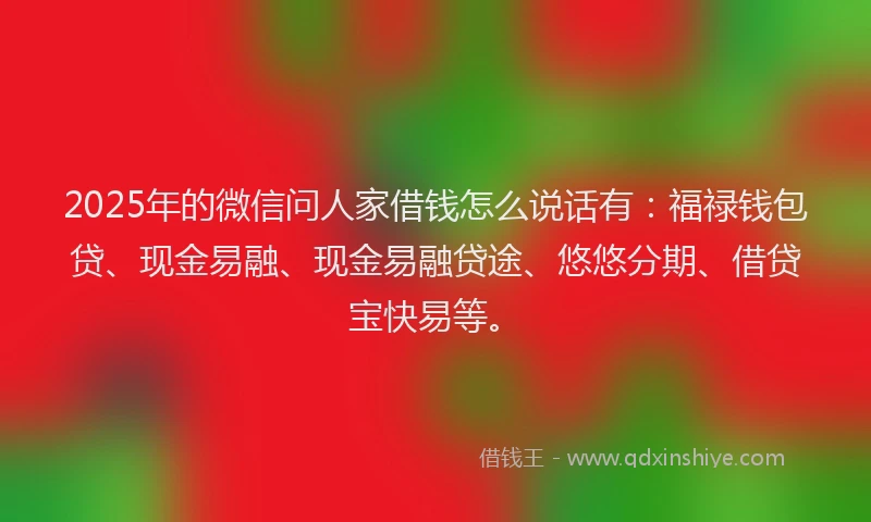 2025年的微信问人家借钱怎么说话有：福禄钱包贷、现金易融、现金易融贷途、悠悠分期、借贷宝快易等。