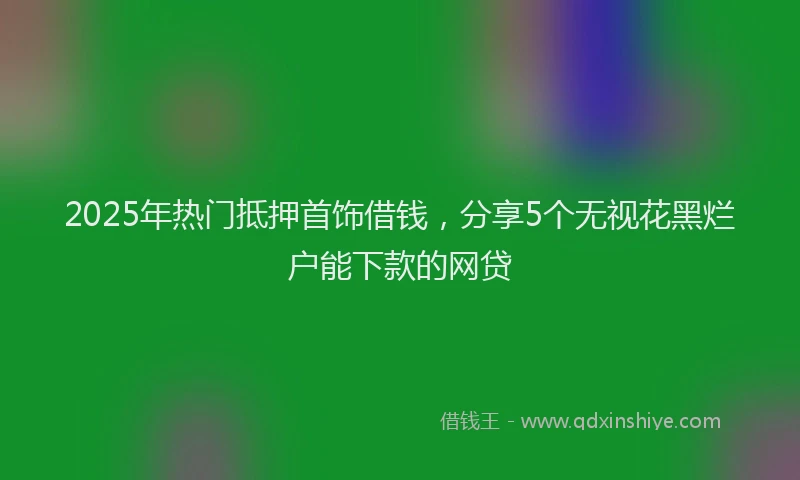 2025年热门抵押首饰借钱，分享5个无视花黑烂户能下款的网贷