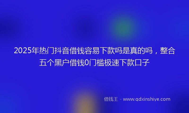 2025年热门抖音借钱容易下款吗是真的吗，整合五个黑户借钱0门槛极速下款口子