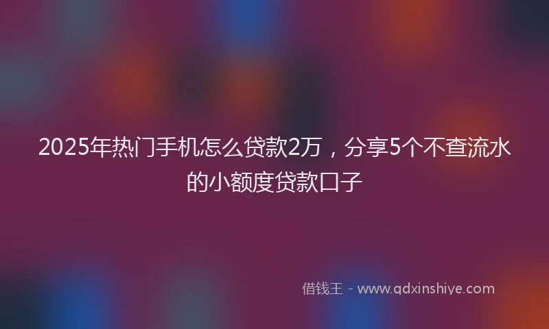 2025年热门手机怎么贷款2万，分享5个不查流水的小额度贷款口子