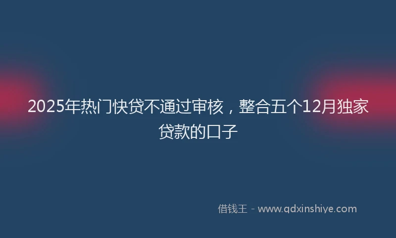 2025年热门快贷不通过审核，整合五个12月独家贷款的口子