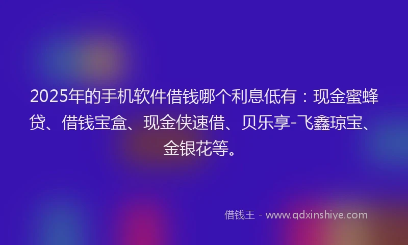 2025年的手机软件借钱哪个利息低有：现金蜜蜂贷、借钱宝盒、现金侠速借、贝乐享-飞鑫琼宝、金银花等。