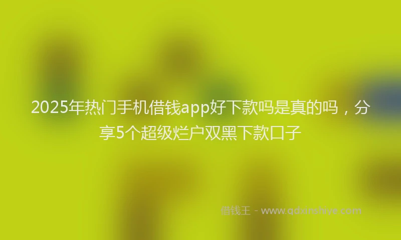 2025年热门手机借钱app好下款吗是真的吗，分享5个超级烂户双黑下款口子