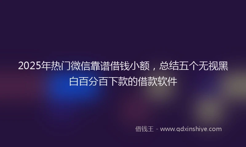 2025年热门微信靠谱借钱小额，总结五个无视黑白百分百下款的借款软件