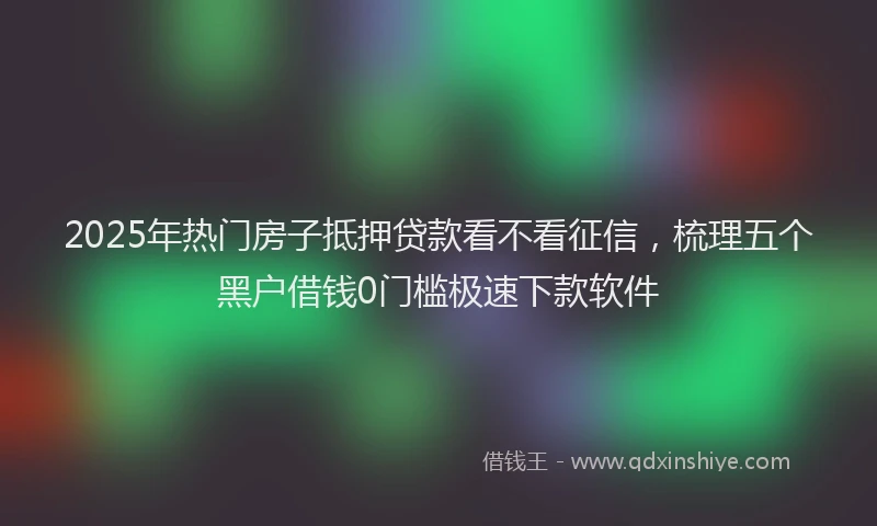 2025年热门房子抵押贷款看不看征信，梳理五个黑户借钱0门槛极速下款软件