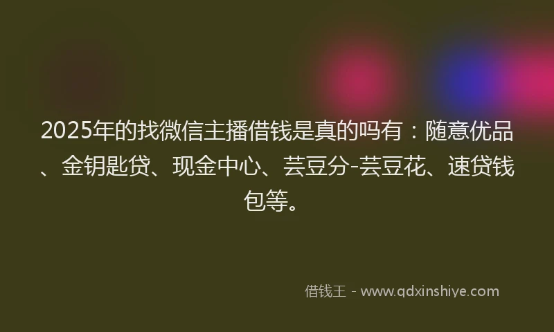 2025年的找微信主播借钱是真的吗有：随意优品、金钥匙贷、现金中心、芸豆分-芸豆花、速贷钱包等。
