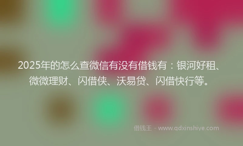 2025年的怎么查微信有没有借钱有：银河好租、微微理财、闪借侠、沃易贷、闪借快行等。
