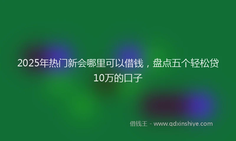 2025年热门新会哪里可以借钱，盘点五个轻松贷10万的口子