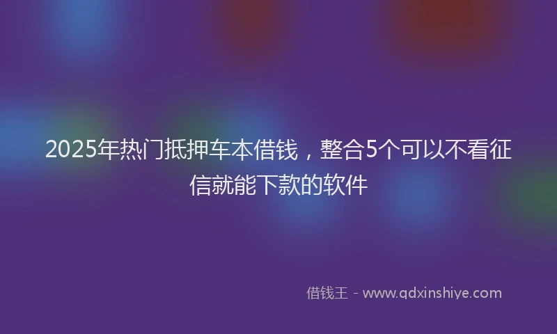 2025年热门抵押车本借钱，整合5个可以不看征信就能下款的软件
