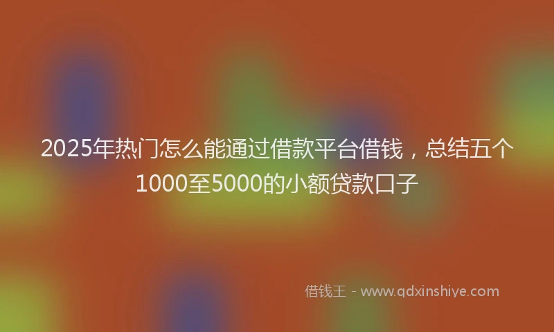 2025年热门怎么能通过借款平台借钱，总结五个1000至5000的小额贷款口子
