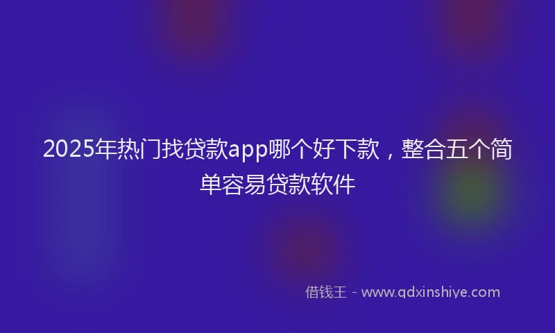2025年热门找贷款app哪个好下款，整合五个简单容易贷款软件