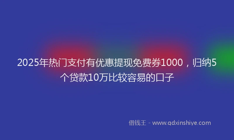 2025年热门支付有优惠提现免费券1000，归纳5个贷款10万比较容易的口子