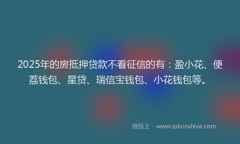 2025年的房抵押贷款不看征信的有：盈小花、便荔钱包、星贷、瑞信宝钱包、小花钱包等。