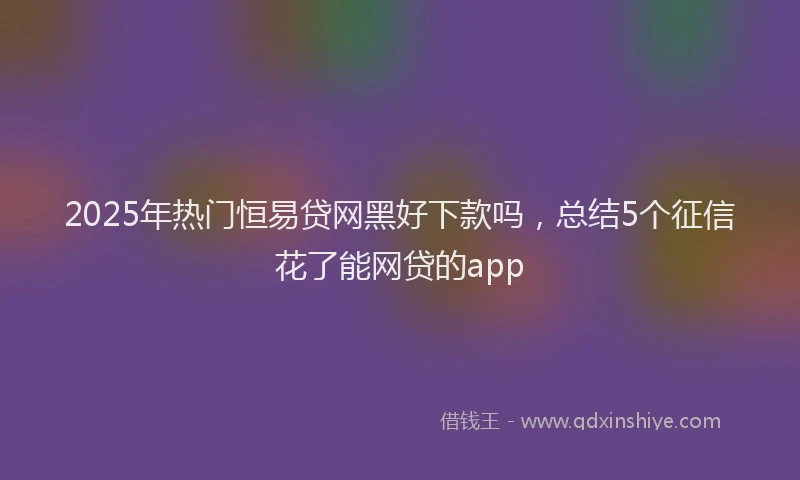 2025年热门恒易贷网黑好下款吗，总结5个征信花了能网贷的app