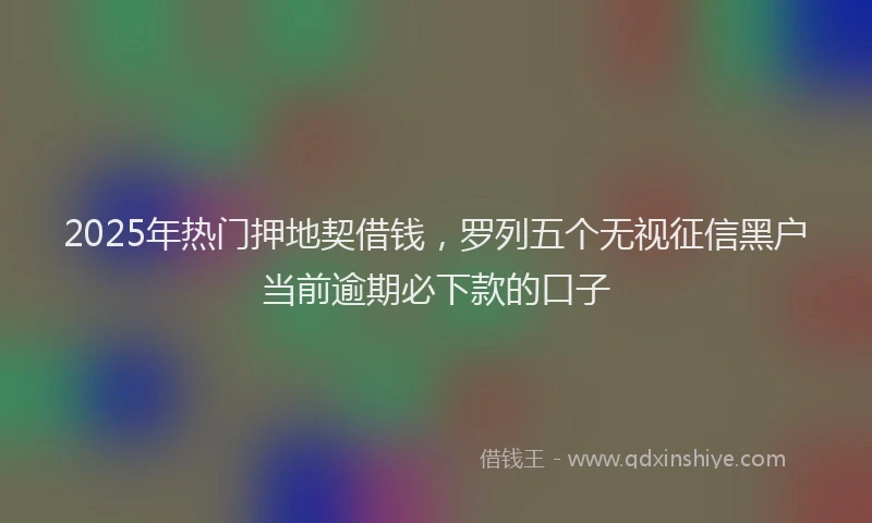2025年热门押地契借钱，罗列五个无视征信黑户当前逾期必下款的口子