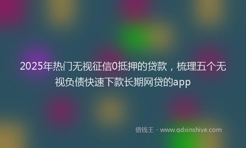 2025年热门无视征信0抵押的贷款，梳理五个无视负债快速下款长期网贷的app
