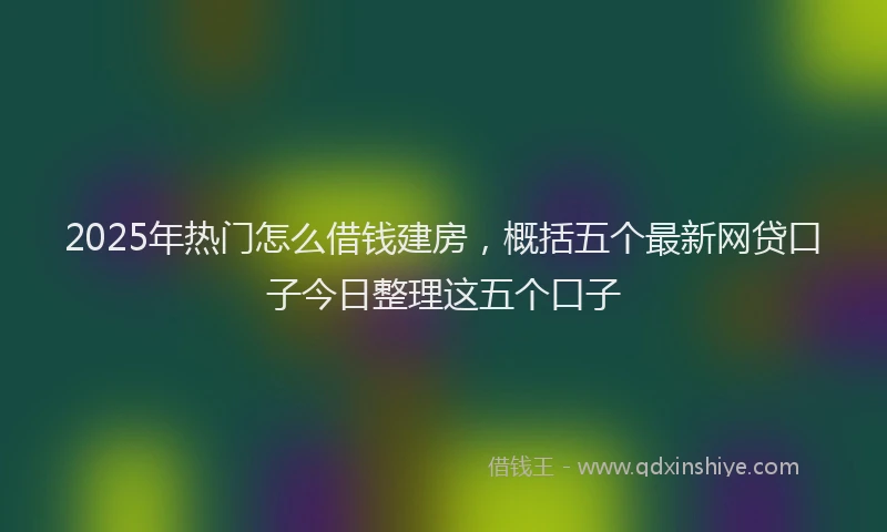 2025年热门怎么借钱建房，概括五个最新网贷口子今日整理这五个口子