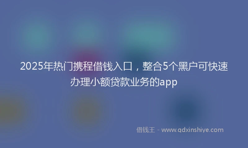 2025年热门携程借钱入口，整合5个黑户可快速办理小额贷款业务的app