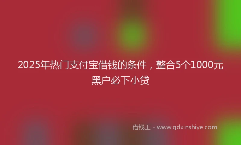 2025年热门支付宝借钱的条件，整合5个1000元黑户必下小贷