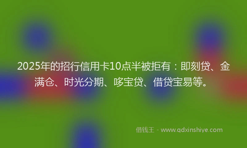2025年的招行信用卡10点半被拒有：即刻贷、金满仓、时光分期、哆宝贷、借贷宝易等。