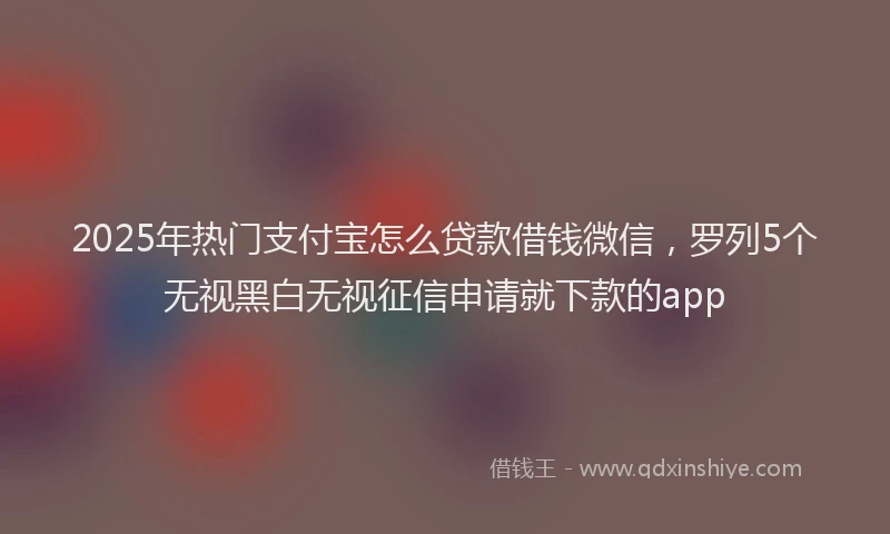 2025年热门支付宝怎么贷款借钱微信，罗列5个无视黑白无视征信申请就下款的app