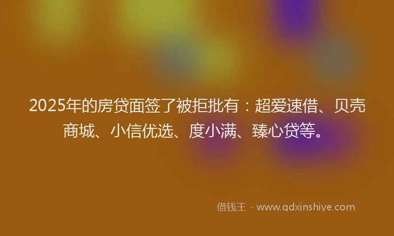 2025年的房贷面签了被拒批有：超爱速借、贝壳商城、小信优选、度小满、臻心贷等。