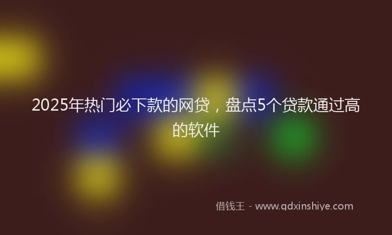 2025年热门必下款的网贷，盘点5个贷款通过高的软件