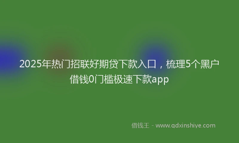 2025年热门招联好期贷下款入口，梳理5个黑户借钱0门槛极速下款app