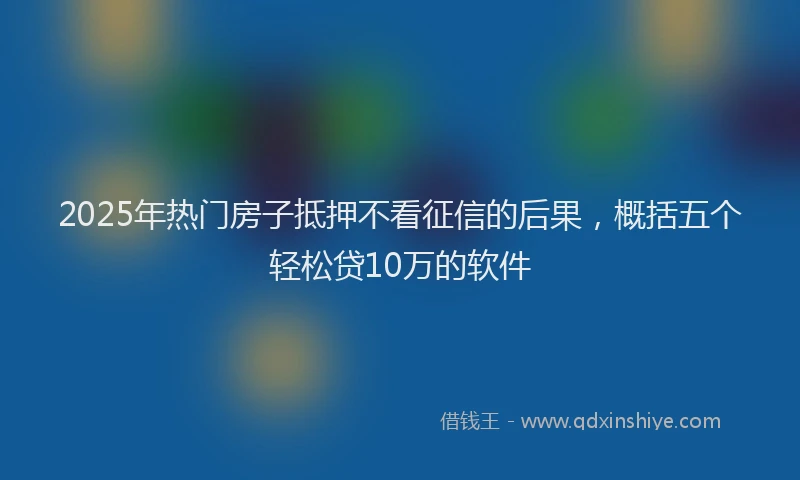 2025年热门房子抵押不看征信的后果，概括五个轻松贷10万的软件