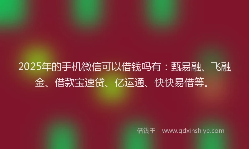 2025年的手机微信可以借钱吗有：甄易融、飞融金、借款宝速贷、亿运通、快快易借等。