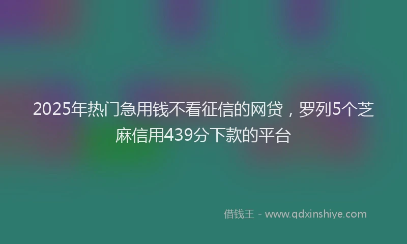 2025年热门急用钱不看征信的网贷，罗列5个芝麻信用439分下款的平台