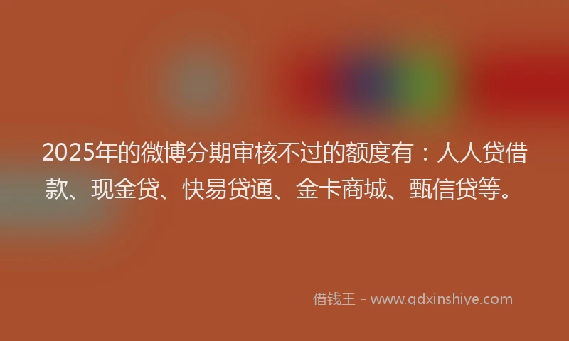 2025年的微博分期审核不过的额度有：人人贷借款、现金贷、快易贷通、金卡商城、甄信贷等。