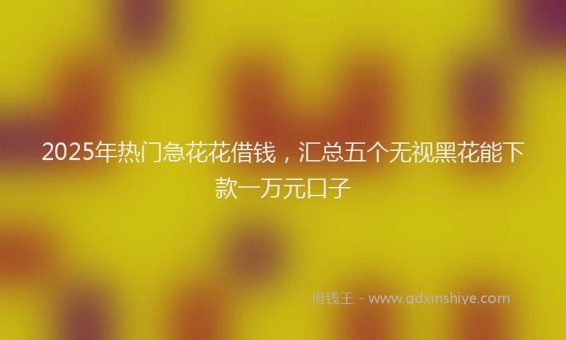2025年热门急花花借钱，汇总五个无视黑花能下款一万元口子