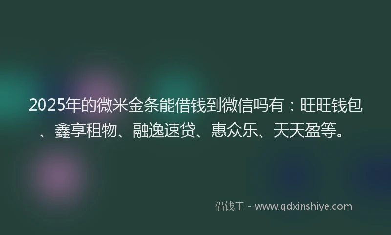 2025年的微米金条能借钱到微信吗有：旺旺钱包、鑫享租物、融逸速贷、惠众乐、天天盈等。