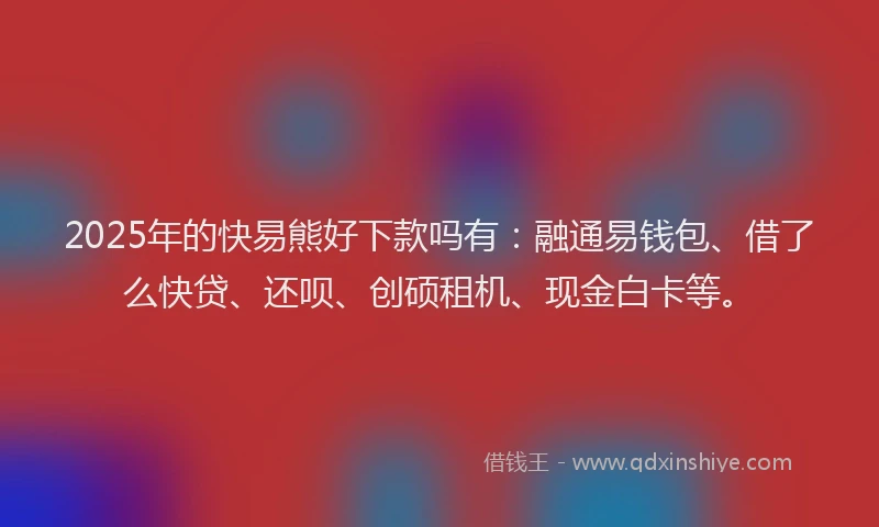 2025年的快易熊好下款吗有：融通易钱包、借了么快贷、还呗、创硕租机、现金白卡等。
