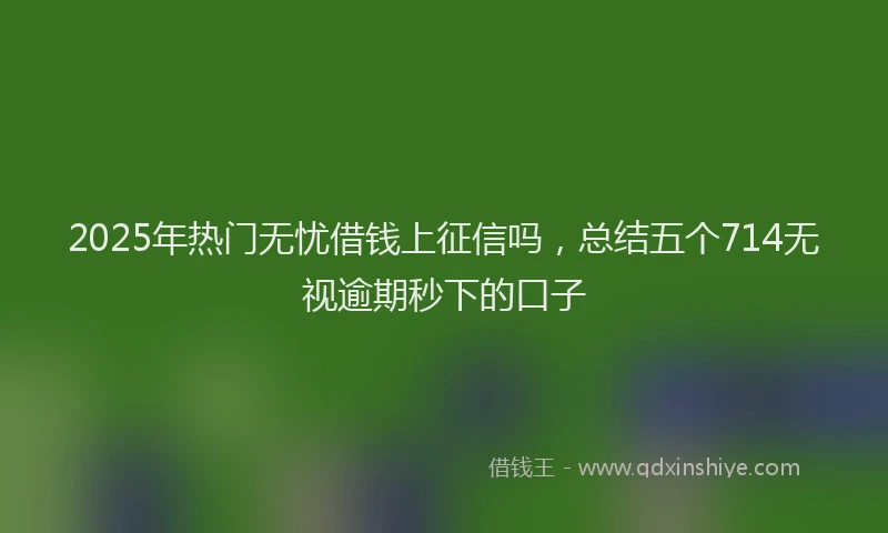 2025年热门无忧借钱上征信吗，总结五个714无视逾期秒下的口子