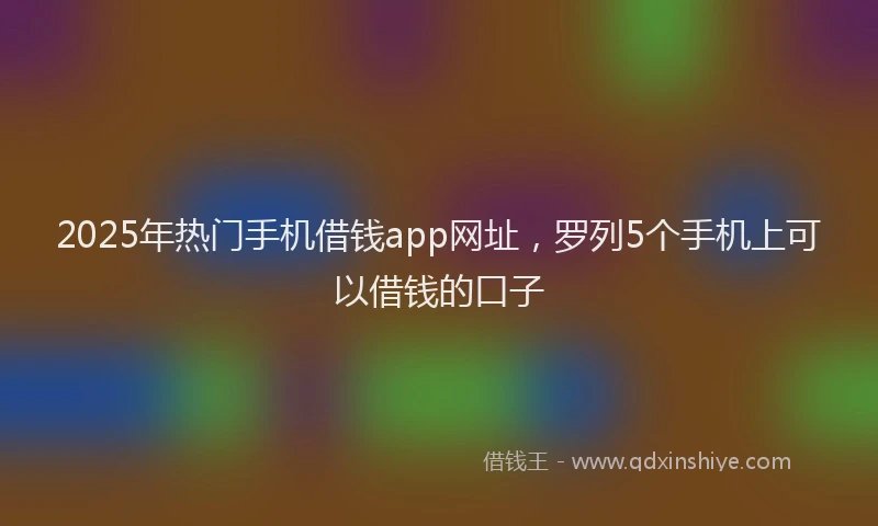 2025年热门手机借钱app网址，罗列5个手机上可以借钱的口子