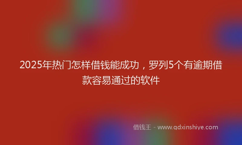 2025年热门怎样借钱能成功，罗列5个有逾期借款容易通过的软件