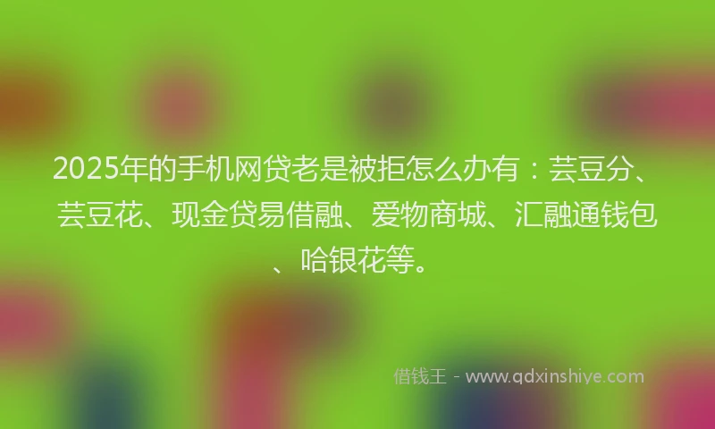 2025年的手机网贷老是被拒怎么办有：芸豆分、芸豆花、现金贷易借融、爱物商城、汇融通钱包、哈银花等。